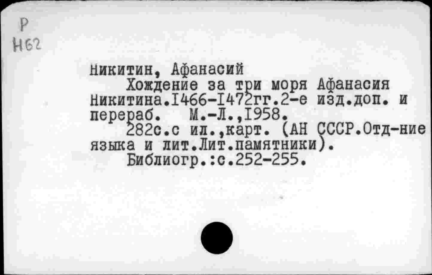 ﻿р
Н62
Никитин, Афанасий
Хождение за три моря Афанасия Никитина.1466-1472гг.2-е изд.доп. и перераб. М.-Л.,1958.
Ё82с.с ил.,карт. (АН СССР.Отд-ние языка и лит.Лит.памятники).
Библиогр.:с.252-255.